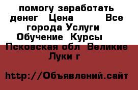 помогу заработать денег › Цена ­ 600 - Все города Услуги » Обучение. Курсы   . Псковская обл.,Великие Луки г.